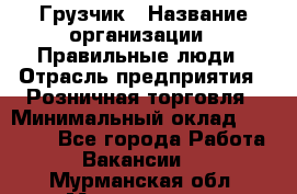 Грузчик › Название организации ­ Правильные люди › Отрасль предприятия ­ Розничная торговля › Минимальный оклад ­ 30 000 - Все города Работа » Вакансии   . Мурманская обл.,Мончегорск г.